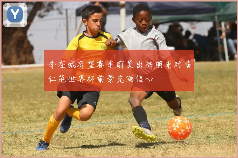 李在城有望赛季前复出洪明甫对黄仁范世界杯前景充满信心