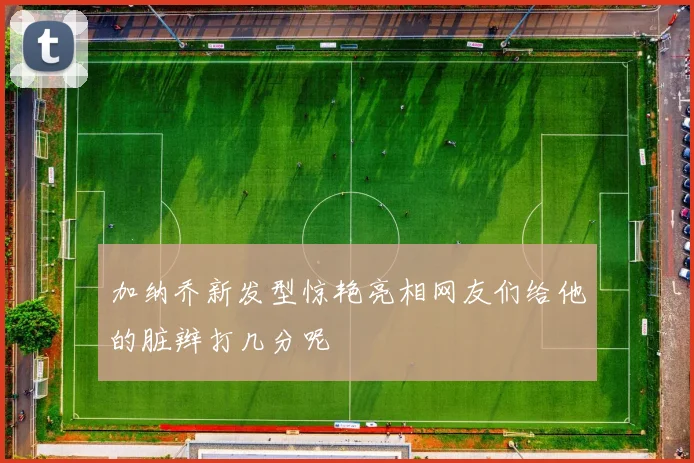 加纳乔新发型惊艳亮相网友们给他的脏辫打几分呢