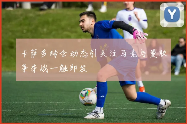 卡萨多转会动态引关注马竞与曼联争夺战一触即发