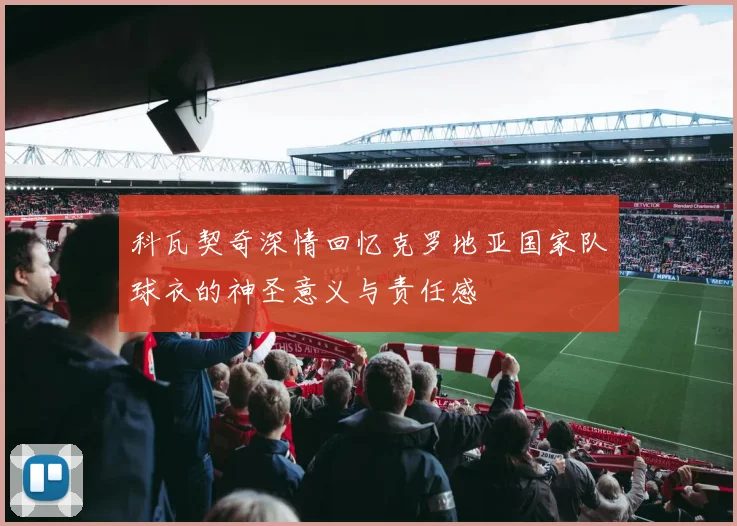 科瓦契奇深情回忆克罗地亚国家队球衣的神圣意义与责任感