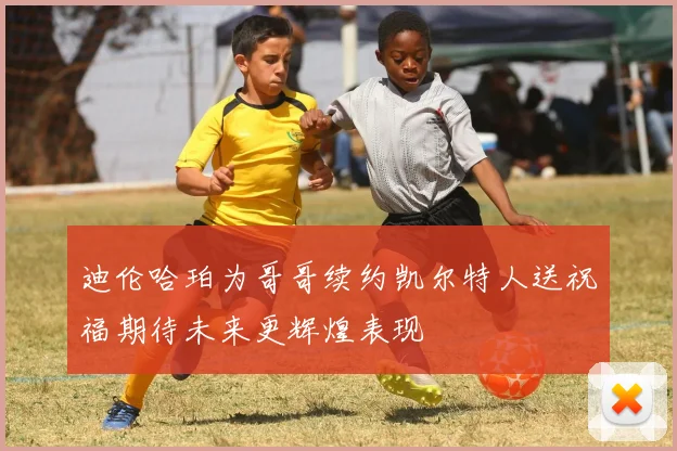 迪伦哈珀为哥哥续约凯尔特人送祝福期待未来更辉煌表现
