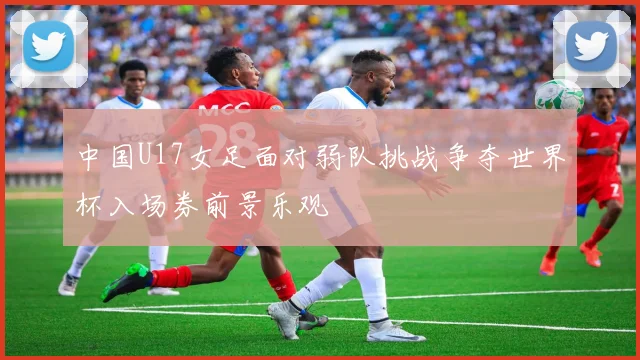 中国U17女足面对弱队挑战争夺世界杯入场券前景乐观