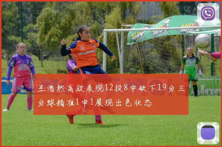 王浩然高效表现12投8中砍下19分三分球精准1中1展现出色状态