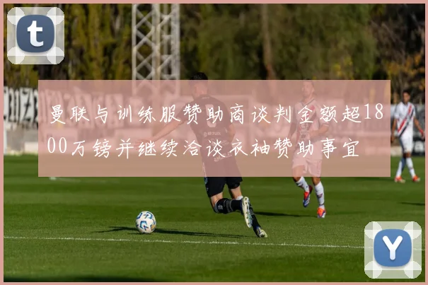 曼联与训练服赞助商谈判金额超1800万镑并继续洽谈衣袖赞助事宜