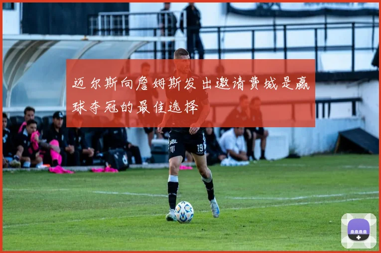 迈尔斯向詹姆斯发出邀请费城是赢球夺冠的最佳选择