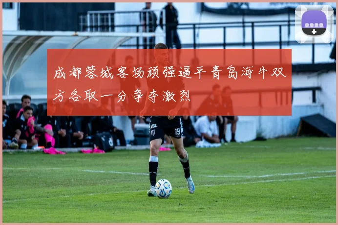 成都蓉城客场顽强逼平青岛海牛双方各取一分争夺激烈