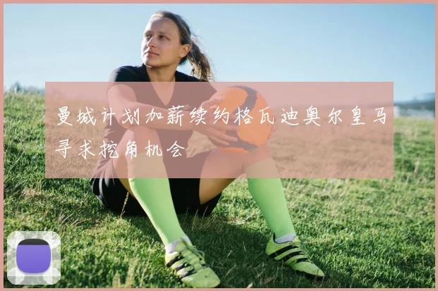 曼城计划加薪续约格瓦迪奥尔皇马寻求挖角机会