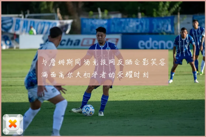 与詹姆斯同场竞技网友晒合影笑容满面高尔夫初学者的荣耀时刻