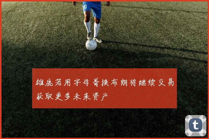 雄鹿若用字母哥换布朗将继续交易获取更多未来资产