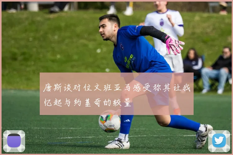 唐斯谈对位文班亚马感受称其让我忆起与约基奇的较量