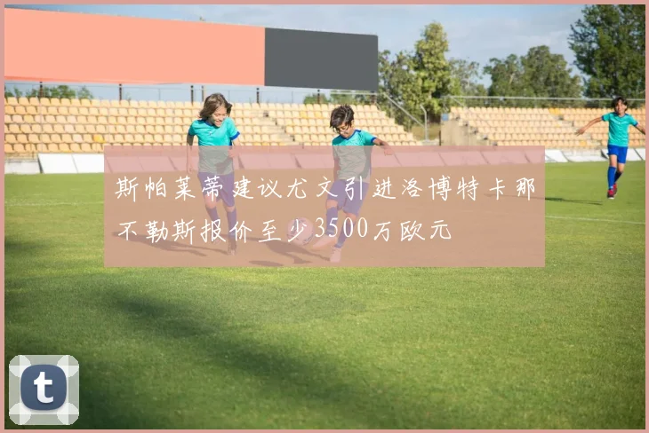 斯帕莱蒂建议尤文引进洛博特卡那不勒斯报价至少3500万欧元