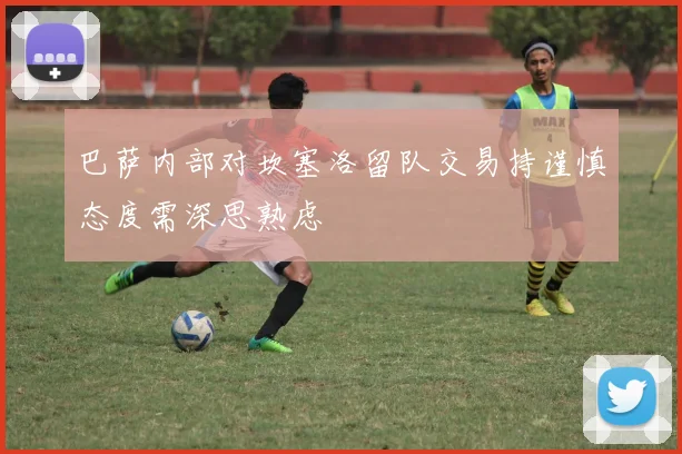 巴萨内部对坎塞洛留队交易持谨慎态度需深思熟虑