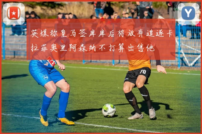 英媒称皇马签库库后将放弃追逐卡拉菲奥里阿森纳不打算出售他