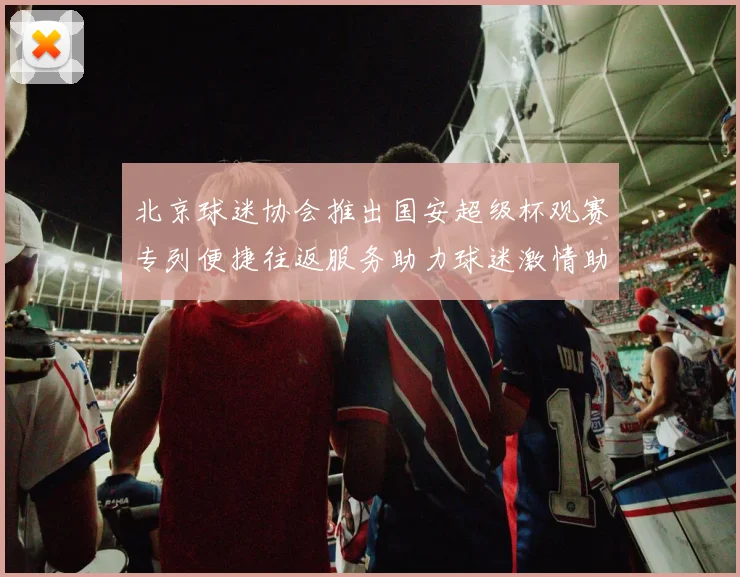 北京球迷协会推出国安超级杯观赛专列便捷往返服务助力球迷激情助阵