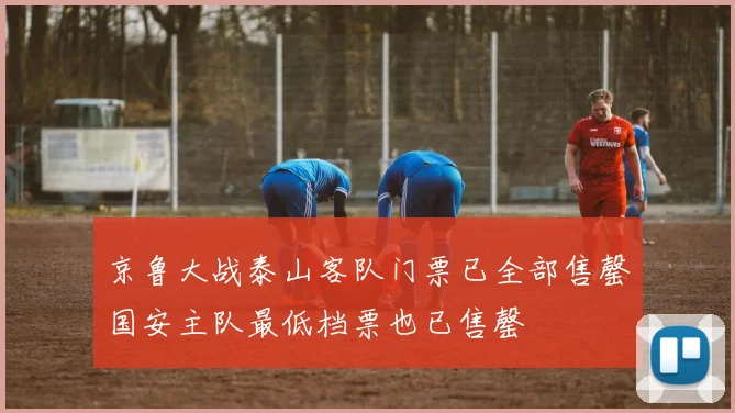 京鲁大战泰山客队门票已全部售罄国安主队最低档票也已售罄