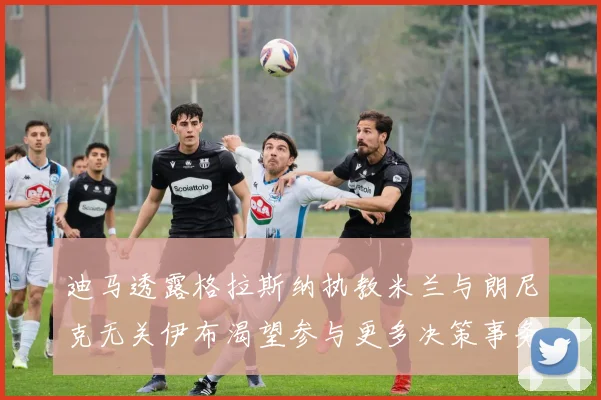 迪马透露格拉斯纳执教米兰与朗尼克无关伊布渴望参与更多决策事务