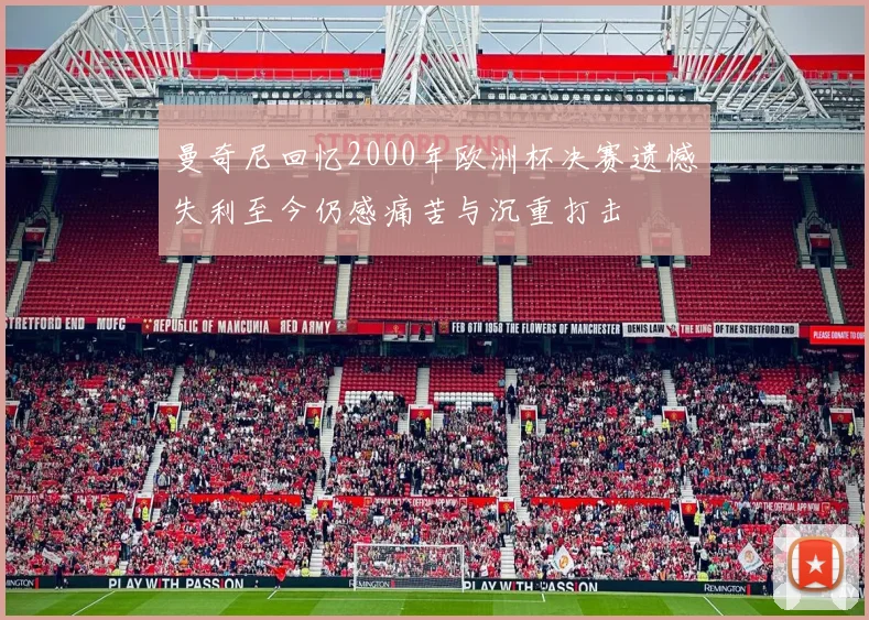曼奇尼回忆2000年欧洲杯决赛遗憾失利至今仍感痛苦与沉重打击