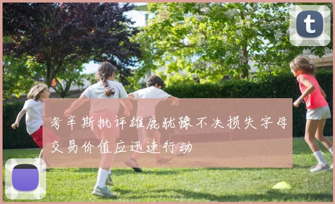 考辛斯批评雄鹿犹豫不决损失字母交易价值应迅速行动